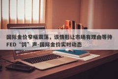 国际金价窄幅震荡，该情形让市场有理由等待FED“鸽”声-国际金价实时动态