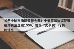 关于全球市场都等着今天！中美贸易协议签署在即黄金盘踞1550、警惕“卖事实”行情的信息
