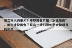 包含冰火两重天！中印黄金价格“水涨船高”、美元计价黄金下跌这一情形恐刺激金价飙升的词条