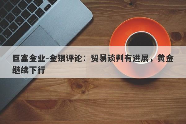 巨富金业-金银评论：贸易谈判有进展，黄金继续下行