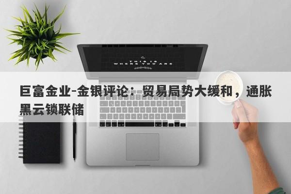 巨富金业-金银评论：贸易局势大缓和，通胀黑云锁联储