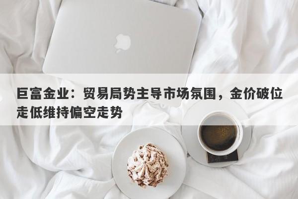 巨富金业：贸易局势主导市场氛围，金价破位走低维持偏空走势