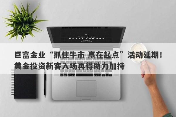 巨富金业“抓住牛市 赢在起点”活动延期！黄金投资新客入场再得助力加持
