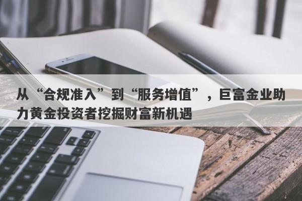 从“合规准入”到“服务增值”，巨富金业助力黄金投资者挖掘财富新机遇