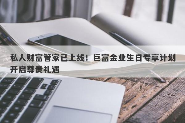 私人财富管家已上线！巨富金业生日专享计划开启尊贵礼遇