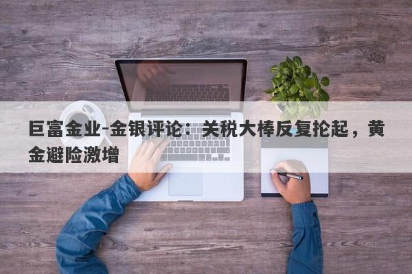 巨富金业-金银评论：关税大棒反复抡起，黄金避险激增