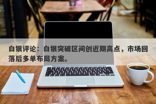 白银评论：白银突破区间创近期高点，市场回落后多单布局方案。