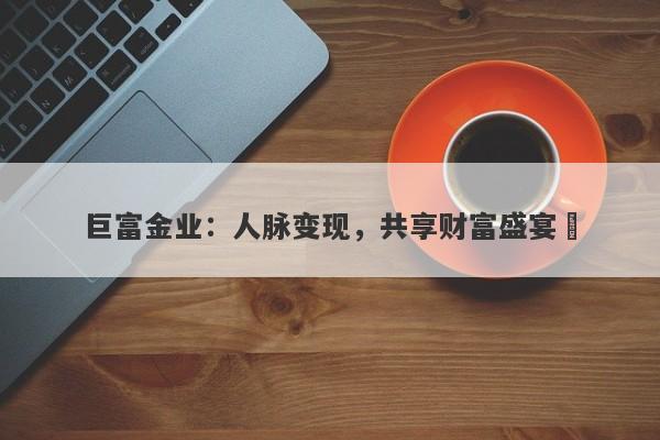 巨富金业：人脉变现，共享财富盛宴‌
