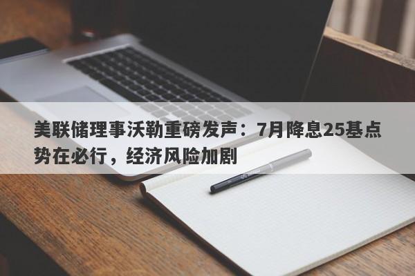 美联储理事沃勒重磅发声：7月降息25基点势在必行，经济风险加剧