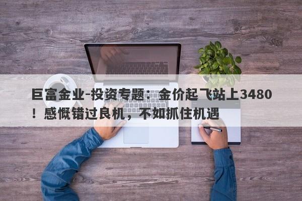 巨富金业-投资专题：金价起飞站上3480！感慨错过良机，不如抓住机遇